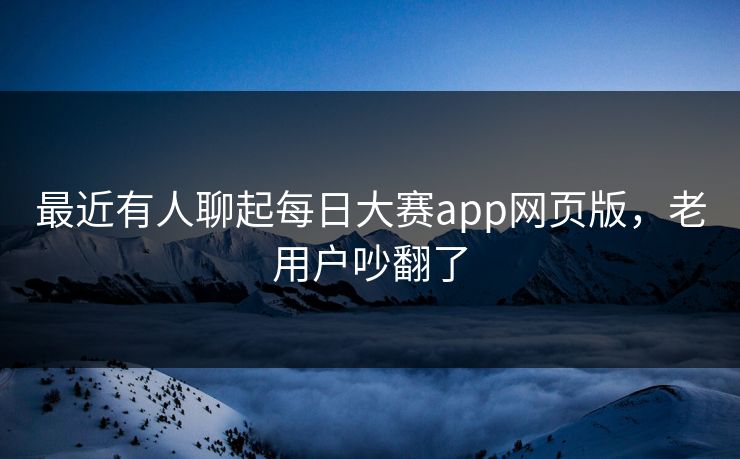 最近有人聊起每日大赛app网页版，老用户吵翻了