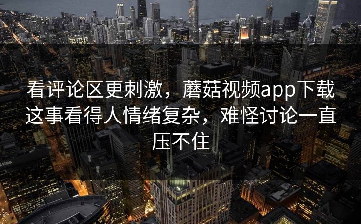 看评论区更刺激，蘑菇视频app下载这事看得人情绪复杂，难怪讨论一直压不住