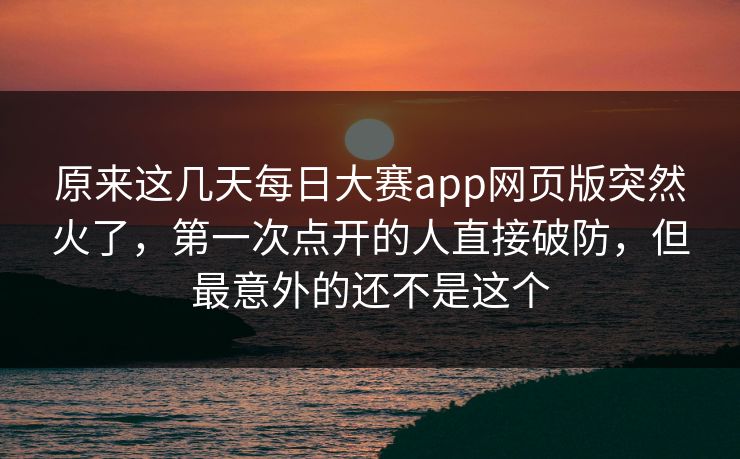 原来这几天每日大赛app网页版突然火了，第一次点开的人直接破防，但最意外的还不是这个