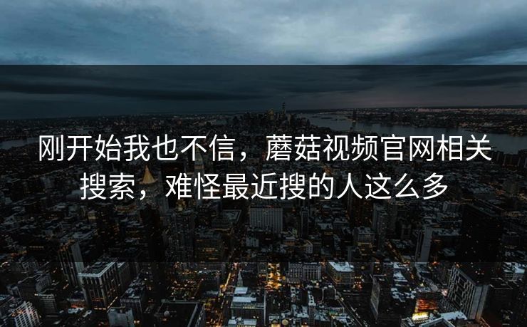 刚开始我也不信，蘑菇视频官网相关搜索，难怪最近搜的人这么多