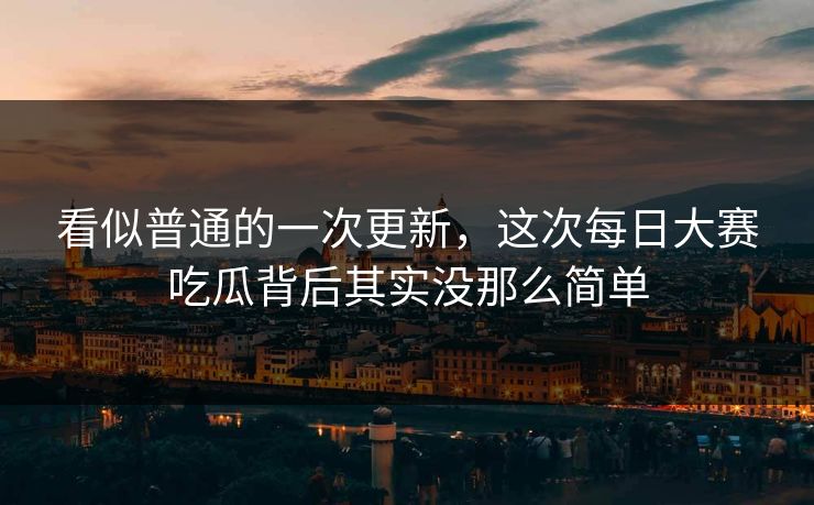 看似普通的一次更新，这次每日大赛吃瓜背后其实没那么简单
