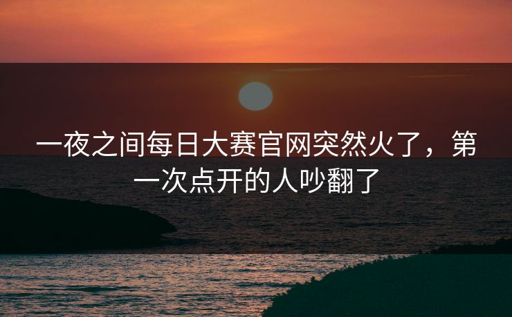 一夜之间每日大赛官网突然火了，第一次点开的人吵翻了