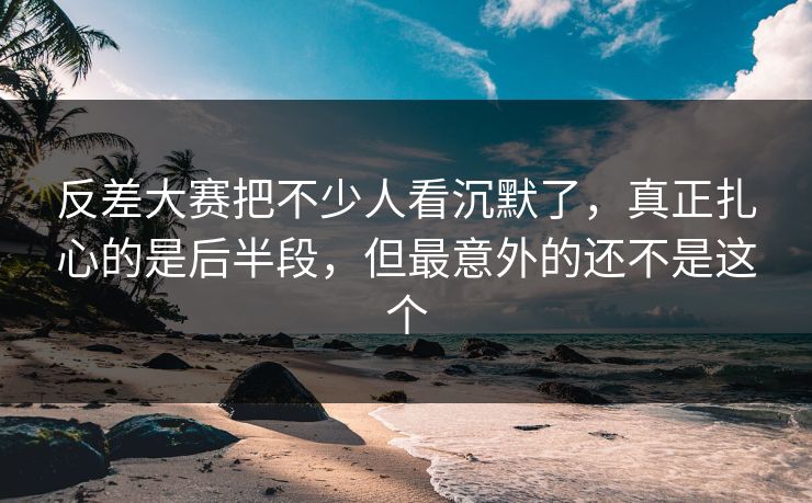 反差大赛把不少人看沉默了，真正扎心的是后半段，但最意外的还不是这个