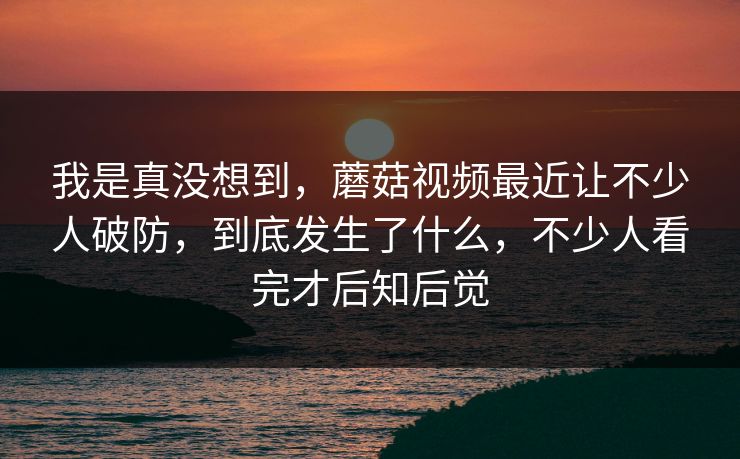 我是真没想到，蘑菇视频最近让不少人破防，到底发生了什么，不少人看完才后知后觉