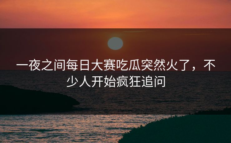 一夜之间每日大赛吃瓜突然火了，不少人开始疯狂追问