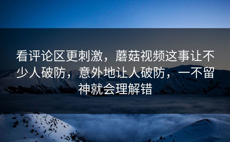 看评论区更刺激，蘑菇视频这事让不少人破防，意外地让人破防，一不留神就会理解错