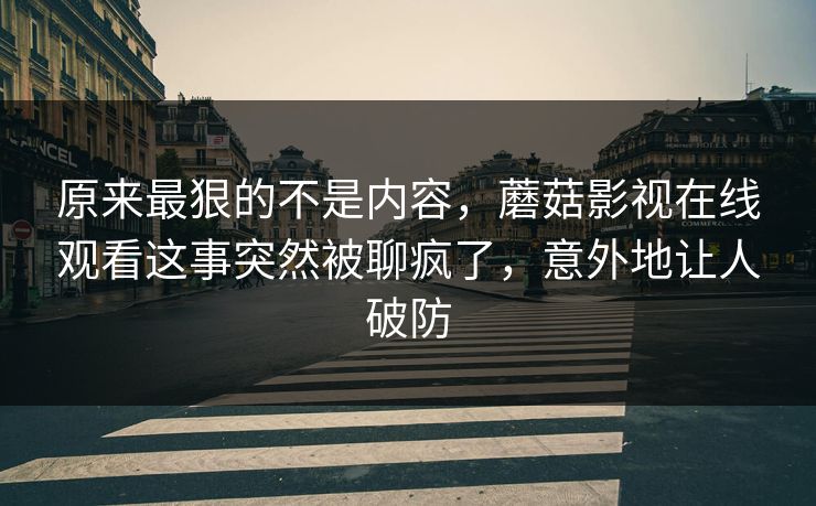 原来最狠的不是内容，蘑菇影视在线观看这事突然被聊疯了，意外地让人破防