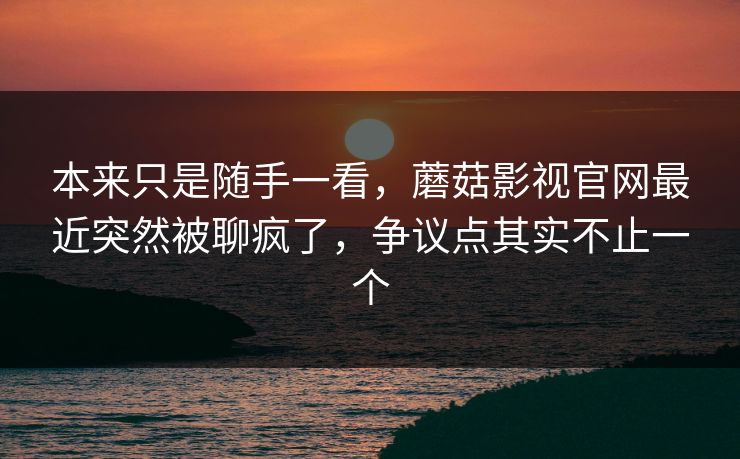 本来只是随手一看，蘑菇影视官网最近突然被聊疯了，争议点其实不止一个