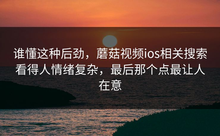 谁懂这种后劲，蘑菇视频ios相关搜索看得人情绪复杂，最后那个点最让人在意
