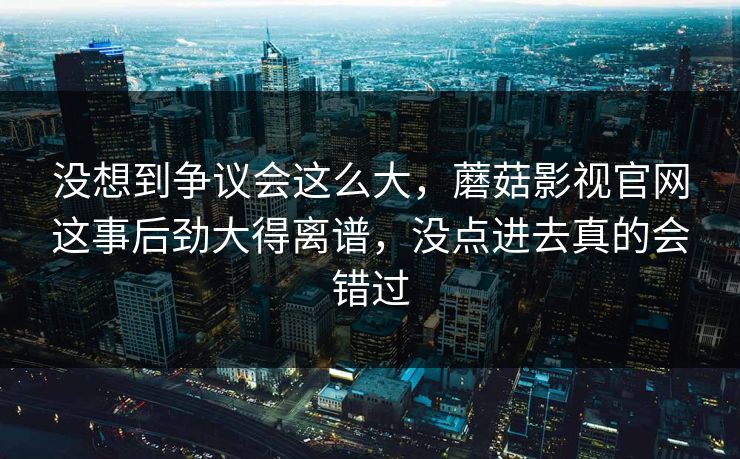 没想到争议会这么大，蘑菇影视官网这事后劲大得离谱，没点进去真的会错过