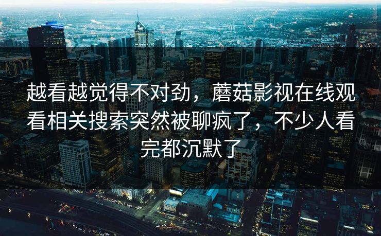 越看越觉得不对劲，蘑菇影视在线观看相关搜索突然被聊疯了，不少人看完都沉默了