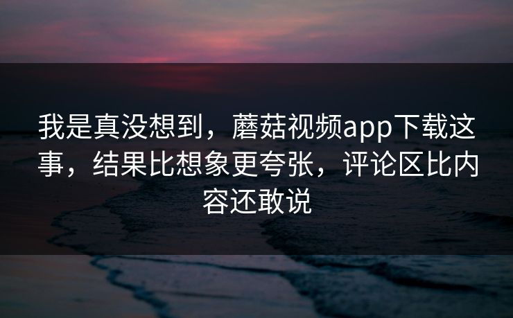 我是真没想到，蘑菇视频app下载这事，结果比想象更夸张，评论区比内容还敢说  第1张