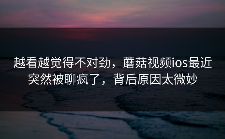 越看越觉得不对劲，蘑菇视频ios最近突然被聊疯了，背后原因太微妙  第1张