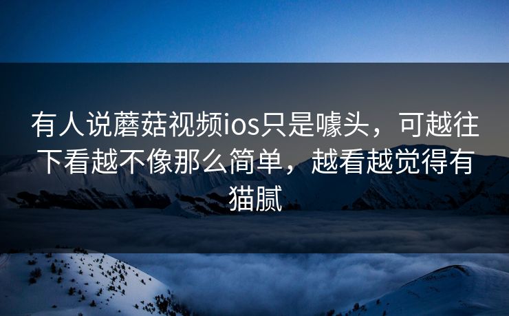 有人说蘑菇视频ios只是噱头，可越往下看越不像那么简单，越看越觉得有猫腻  第1张