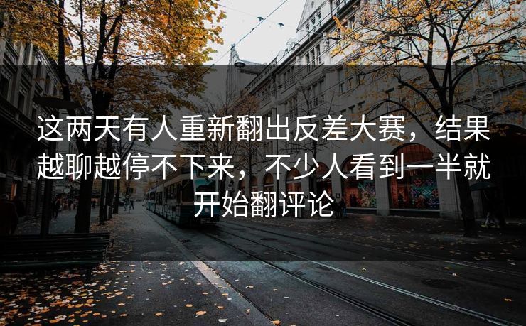 这两天有人重新翻出反差大赛,结果越聊越停不下来,不少人看到一半就开始翻评论 第1张 这两天有人重新翻出反差大赛,结果越聊越停不下来,不少人看到一半就开始翻评论 第1张