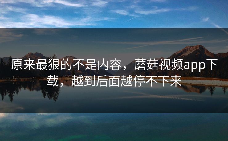 原来最狠的不是内容，蘑菇视频app下载，越到后面越停不下来  第1张