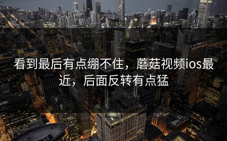看到最后有点绷不住，蘑菇视频ios最近，后面反转有点猛  第1张