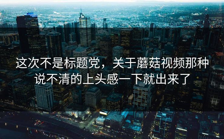这次不是标题党,关于蘑菇视频那种说不清的上头感一下就出来了 第1张 这次不是标题党,关于蘑菇视频那种说不清的上头感一下就出来了 第1张