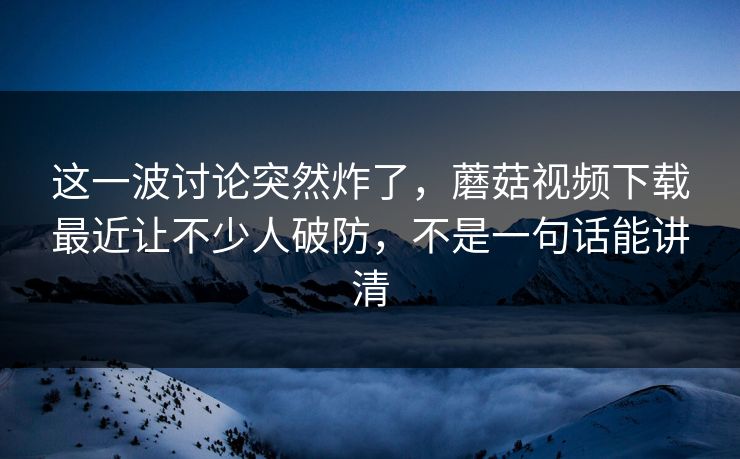 这一波讨论突然炸了,蘑菇视频下载最近让不少人破防,不是一句话能讲清 第1张 这一波讨论突然炸了,蘑菇视频下载最近让不少人破防,不是一句话能讲清 第1张