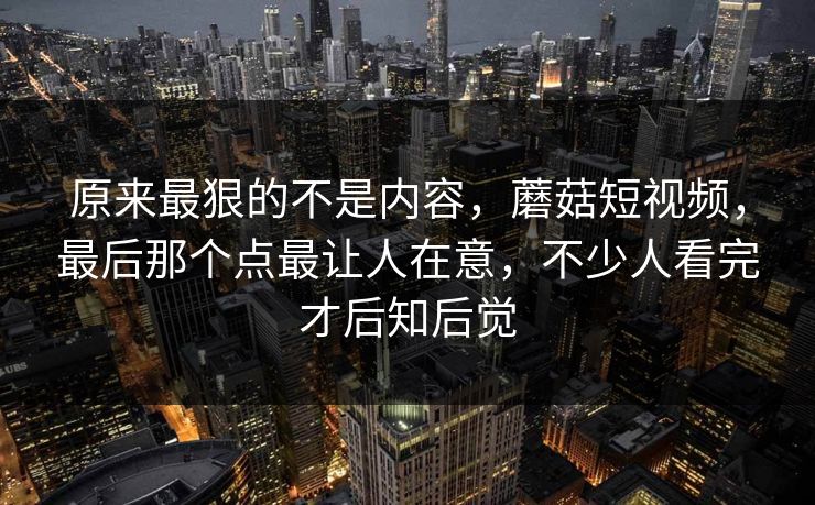 原来最狠的不是内容，蘑菇短视频，最后那个点最让人在意，不少人看完才后知后觉  第1张