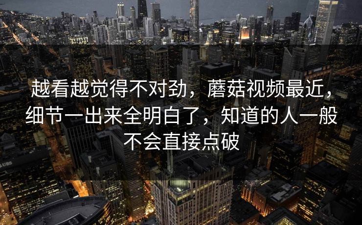 越看越觉得不对劲,蘑菇视频最近,细节一出来全明白了,知道的人一般不会直接点破 第1张 越看越觉得不对劲,蘑菇视频最近,细节一出来全明白了,知道的人一般不会直接点破 第1张
