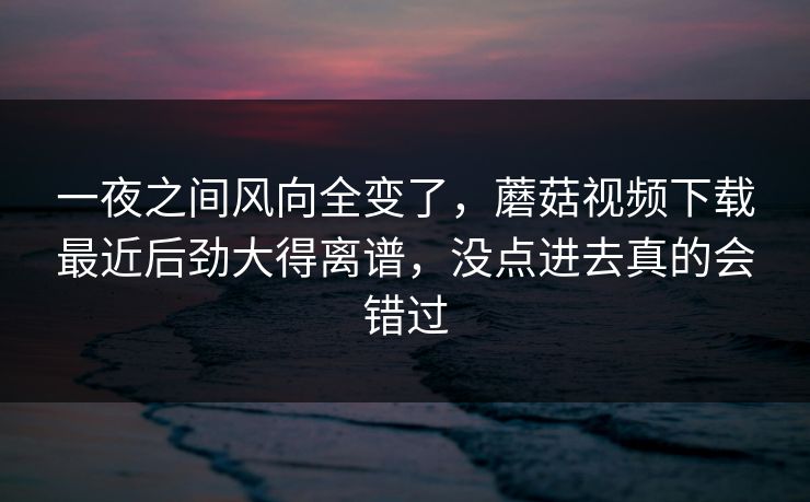 一夜之间风向全变了,蘑菇视频下载最近后劲大得离谱,没点进去真的会错过 第1张 一夜之间风向全变了,蘑菇视频下载最近后劲大得离谱,没点进去真的会错过 第1张
