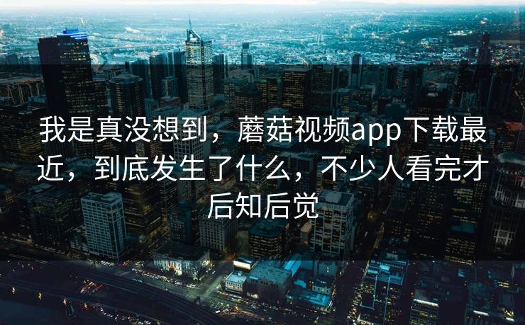 我是真没想到，蘑菇视频app下载最近，到底发生了什么，不少人看完才后知后觉  第1张