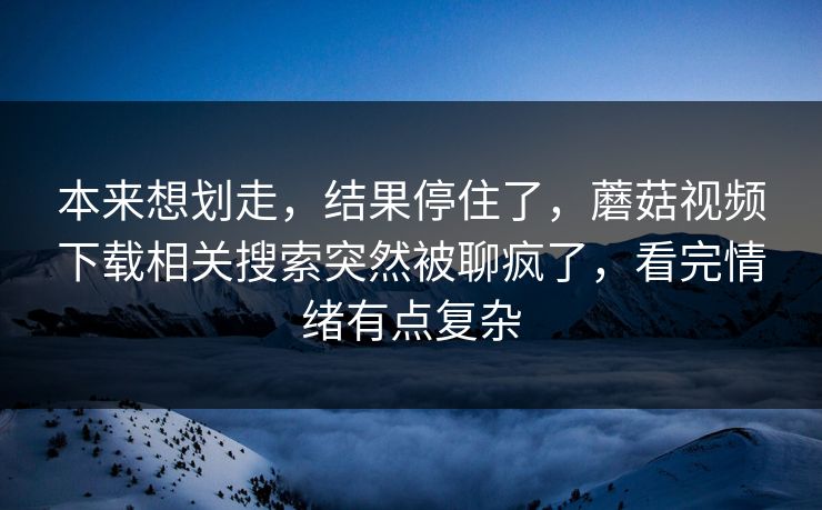 本来想划走,结果停住了,蘑菇视频下载相关搜索突然被聊疯了,看完情绪有点复杂 第1张 本来想划走,结果停住了,蘑菇视频下载相关搜索突然被聊疯了,看完情绪有点复杂 第1张