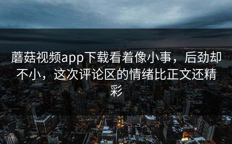 蘑菇视频app下载看着像小事,后劲却不小,这次评论区的情绪比正文还精彩 第1张 蘑菇视频app下载看着像小事,后劲却不小,这次评论区的情绪比正文还精彩 第1张