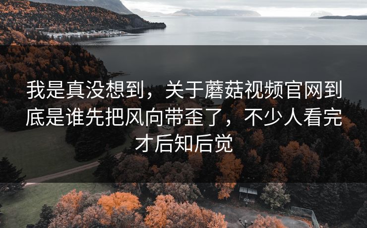 我是真没想到，关于蘑菇视频官网到底是谁先把风向带歪了，不少人看完才后知后觉  第1张