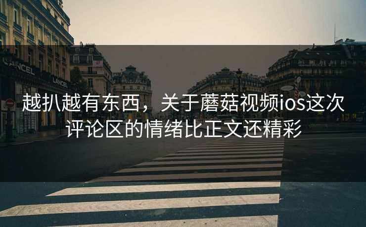 越扒越有东西,关于蘑菇视频ios这次评论区的情绪比正文还精彩 第1张 越扒越有东西,关于蘑菇视频ios这次评论区的情绪比正文还精彩 第1张