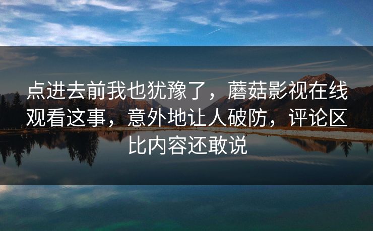 点进去前我也犹豫了,蘑菇影视在线观看这事,意外地让人破防,评论区比内容还敢说 第1张 点进去前我也犹豫了,蘑菇影视在线观看这事,意外地让人破防,评论区比内容还敢说 第1张