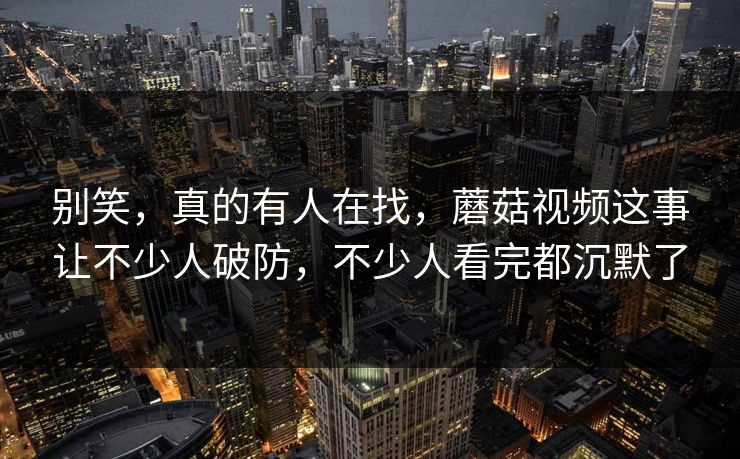 别笑，真的有人在找，蘑菇视频这事让不少人破防，不少人看完都沉默了  第1张