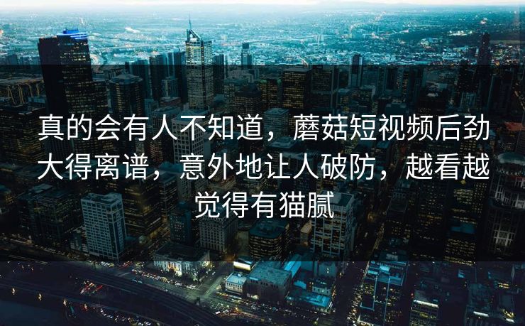 真的会有人不知道，蘑菇短视频后劲大得离谱，意外地让人破防，越看越觉得有猫腻  第1张