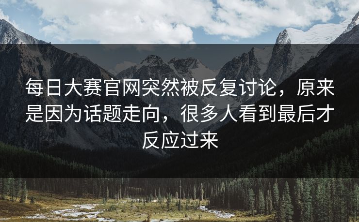 每日大赛官网突然被反复讨论，原来是因为话题走向，很多人看到最后才反应过来  第1张